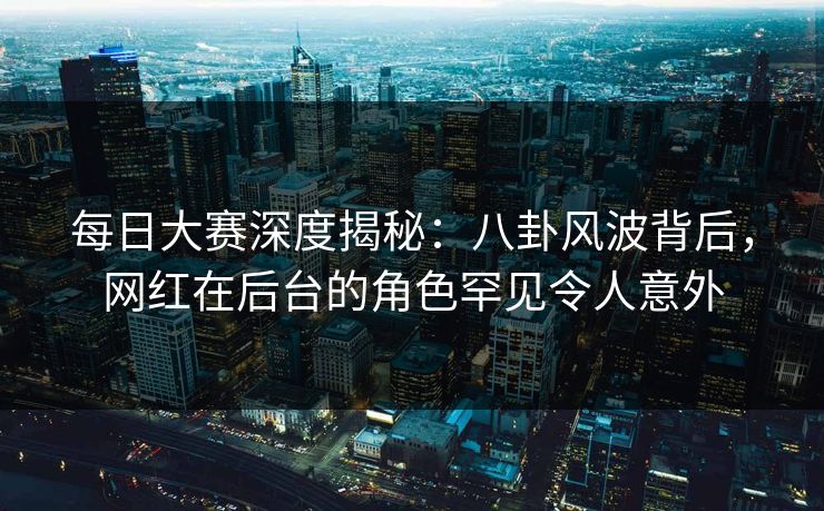 每日大赛深度揭秘：八卦风波背后，网红在后台的角色罕见令人意外