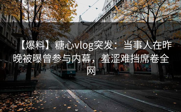 【爆料】糖心vlog突发：当事人在昨晚被曝曾参与内幕，羞涩难挡席卷全网