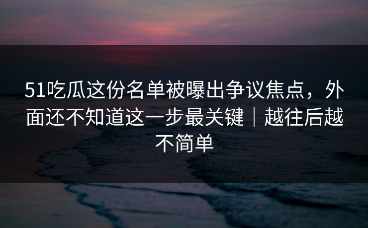 51吃瓜这份名单被曝出争议焦点，外面还不知道这一步最关键｜越往后越不简单