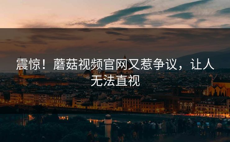 震惊！蘑菇视频官网又惹争议，让人无法直视
