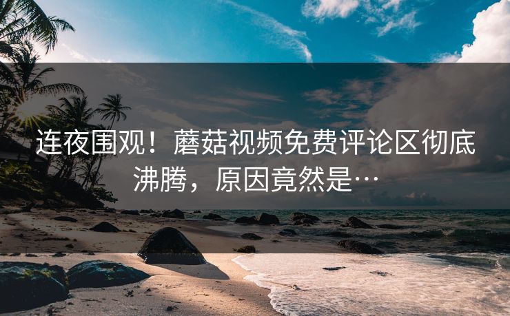 连夜围观！蘑菇视频免费评论区彻底沸腾，原因竟然是…