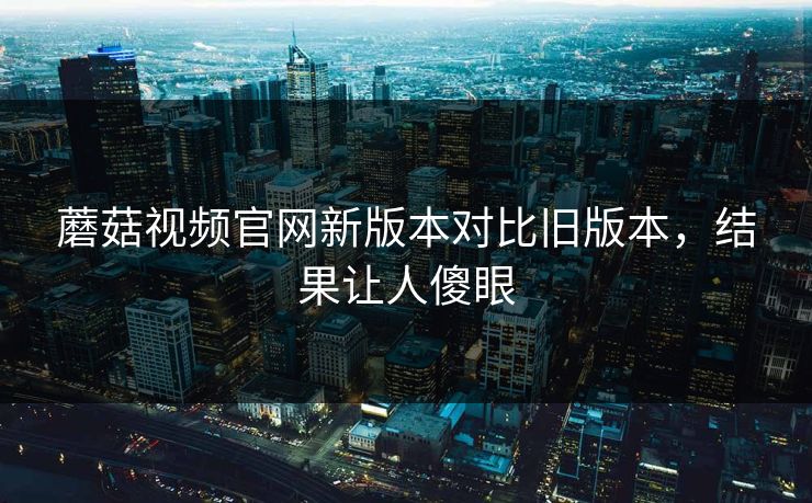 蘑菇视频官网新版本对比旧版本，结果让人傻眼