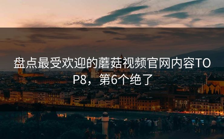 盘点最受欢迎的蘑菇视频官网内容TOP8，第6个绝了