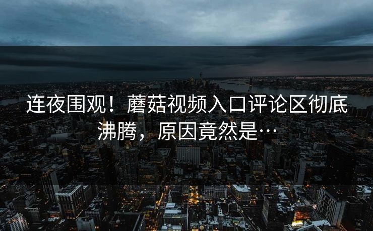 连夜围观！蘑菇视频入口评论区彻底沸腾，原因竟然是…