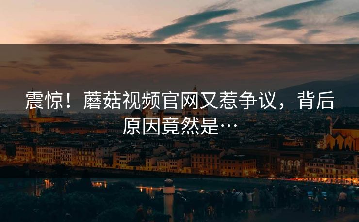 震惊！蘑菇视频官网又惹争议，背后原因竟然是…