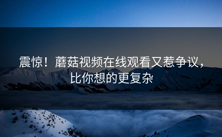 震惊！蘑菇视频在线观看又惹争议，比你想的更复杂