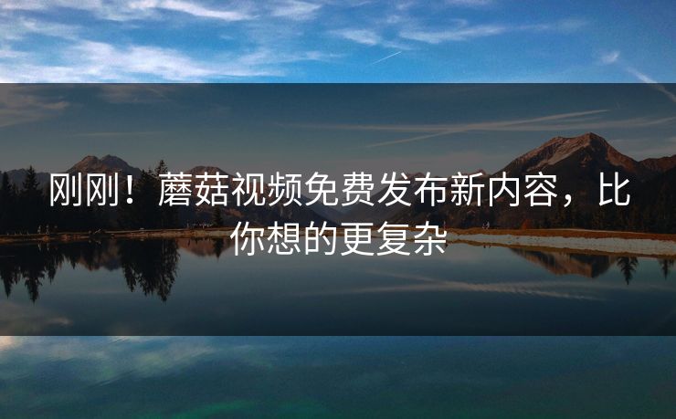 刚刚！蘑菇视频免费发布新内容，比你想的更复杂