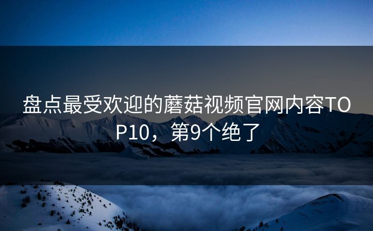 盘点最受欢迎的蘑菇视频官网内容TOP10，第9个绝了