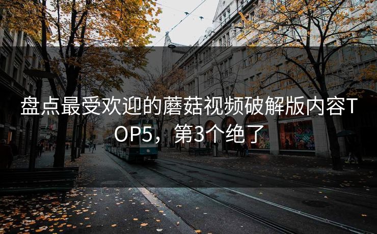盘点最受欢迎的蘑菇视频破解版内容TOP5，第3个绝了