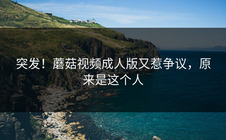 突发！蘑菇视频成人版又惹争议，原来是这个人
