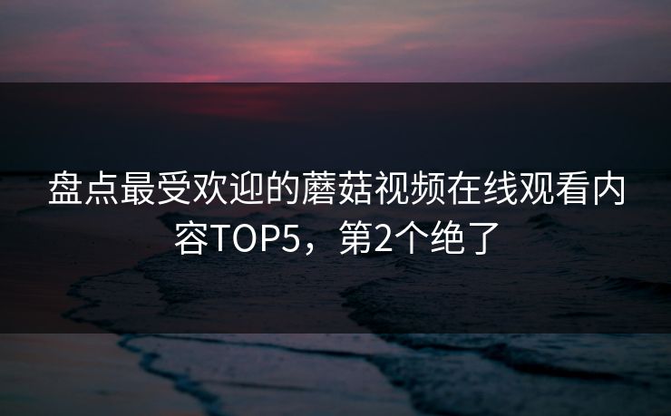 盘点最受欢迎的蘑菇视频在线观看内容TOP5，第2个绝了