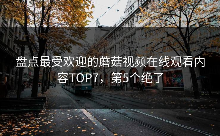 盘点最受欢迎的蘑菇视频在线观看内容TOP7，第5个绝了