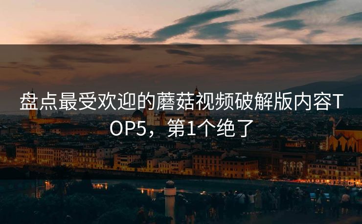 盘点最受欢迎的蘑菇视频破解版内容TOP5，第1个绝了