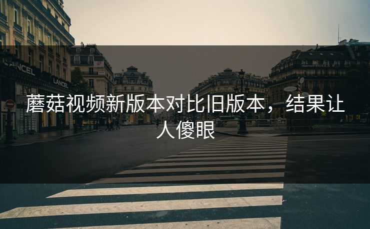 蘑菇视频新版本对比旧版本，结果让人傻眼