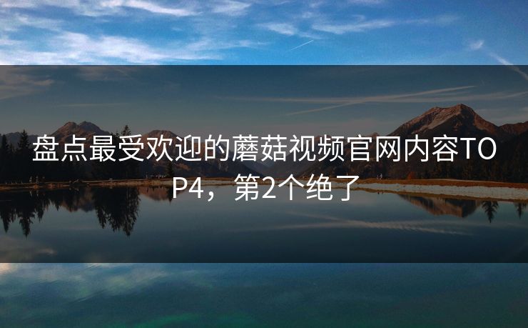 盘点最受欢迎的蘑菇视频官网内容TOP4，第2个绝了