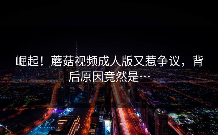 崛起！蘑菇视频成人版又惹争议，背后原因竟然是…
