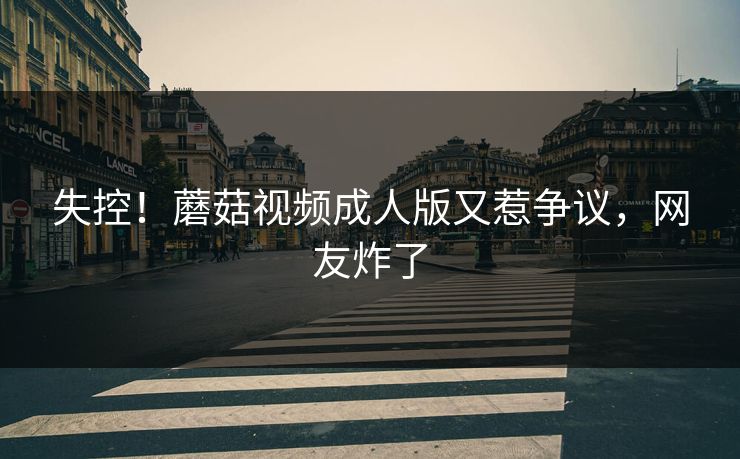 失控！蘑菇视频成人版又惹争议，网友炸了