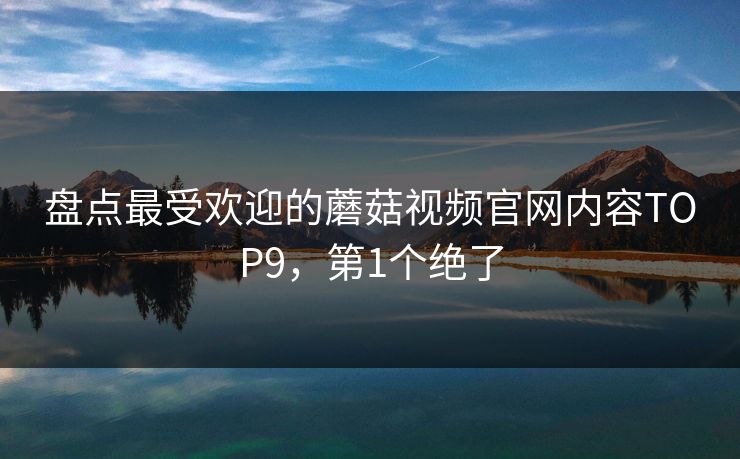 盘点最受欢迎的蘑菇视频官网内容TOP9，第1个绝了