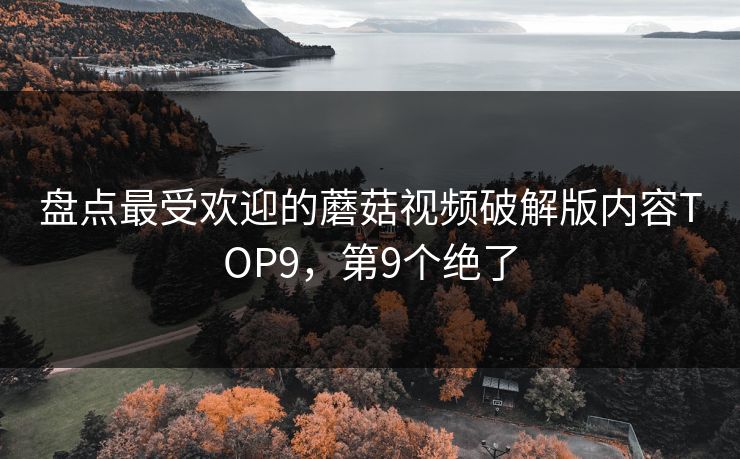 盘点最受欢迎的蘑菇视频破解版内容TOP9，第9个绝了