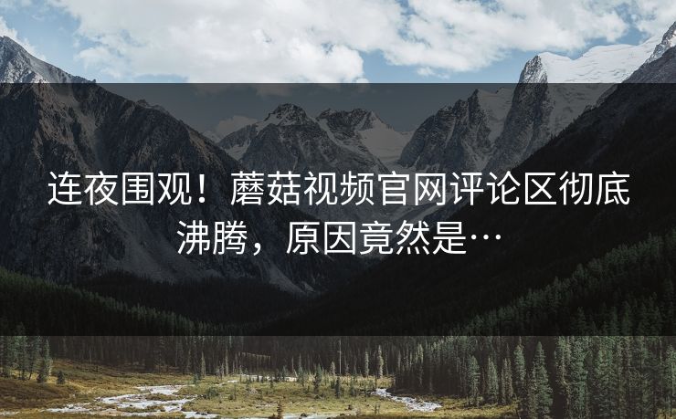 连夜围观！蘑菇视频官网评论区彻底沸腾，原因竟然是…