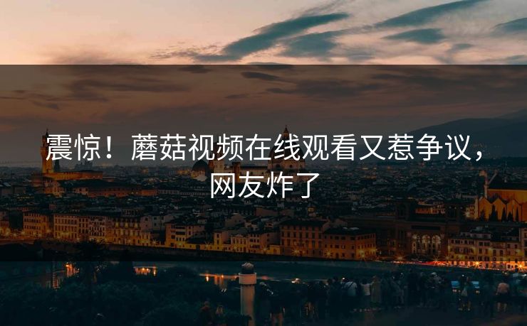 震惊！蘑菇视频在线观看又惹争议，网友炸了