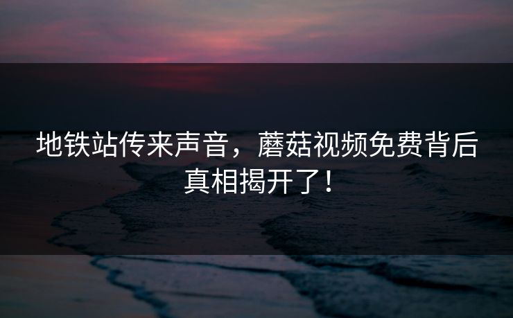 地铁站传来声音，蘑菇视频免费背后真相揭开了！