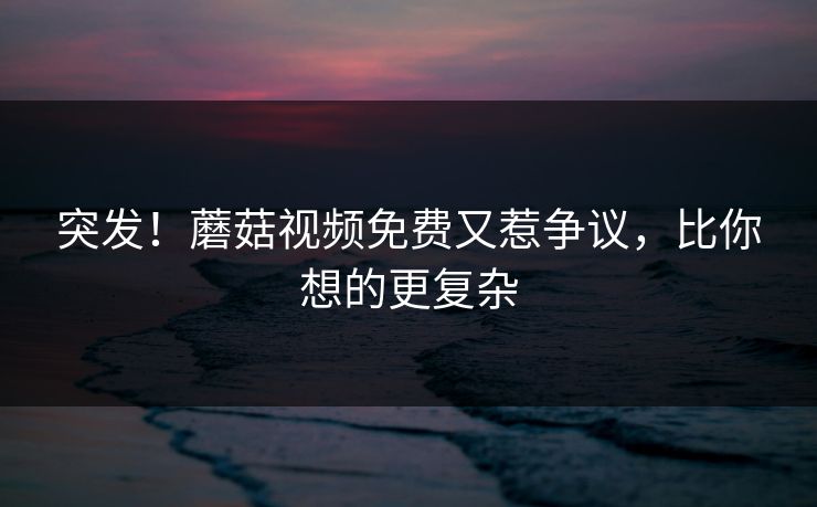 突发！蘑菇视频免费又惹争议，比你想的更复杂