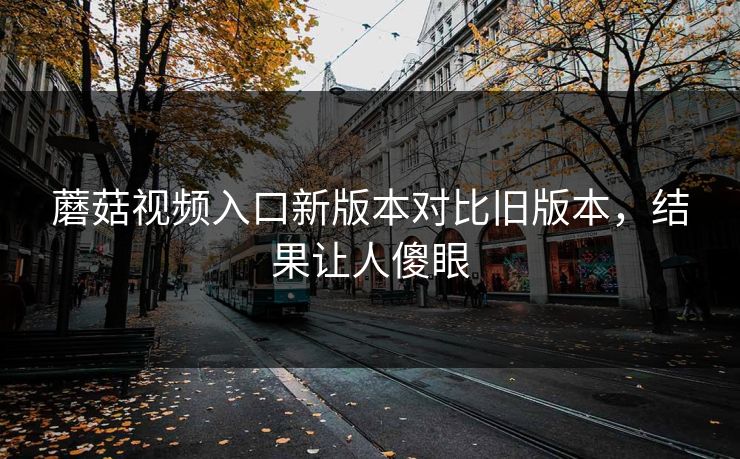 蘑菇视频入口新版本对比旧版本，结果让人傻眼