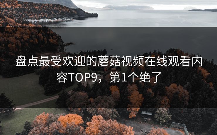盘点最受欢迎的蘑菇视频在线观看内容TOP9，第1个绝了
