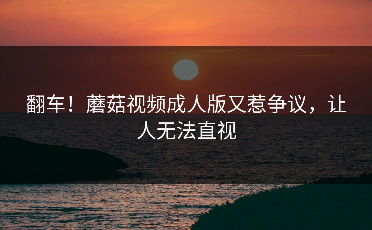 翻车！蘑菇视频成人版又惹争议，让人无法直视