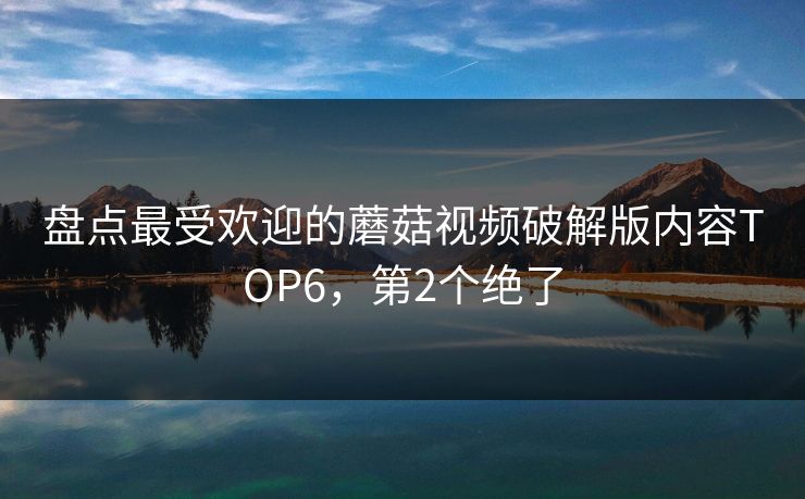 盘点最受欢迎的蘑菇视频破解版内容TOP6，第2个绝了