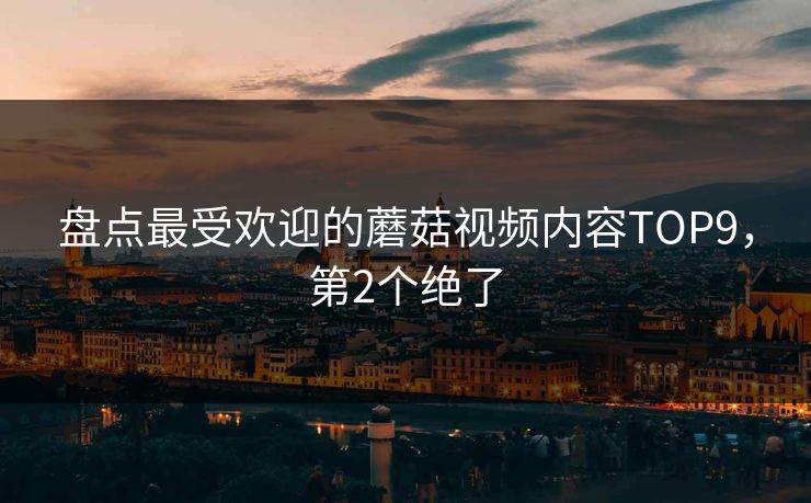 盘点最受欢迎的蘑菇视频内容TOP9，第2个绝了
