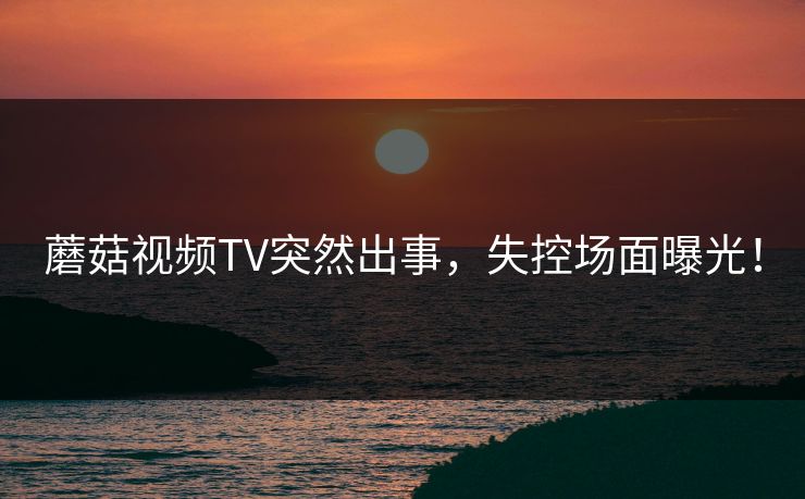 蘑菇视频TV突然出事，失控场面曝光！