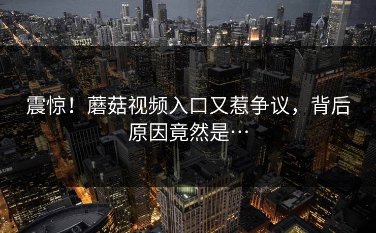 震惊！蘑菇视频入口又惹争议，背后原因竟然是…