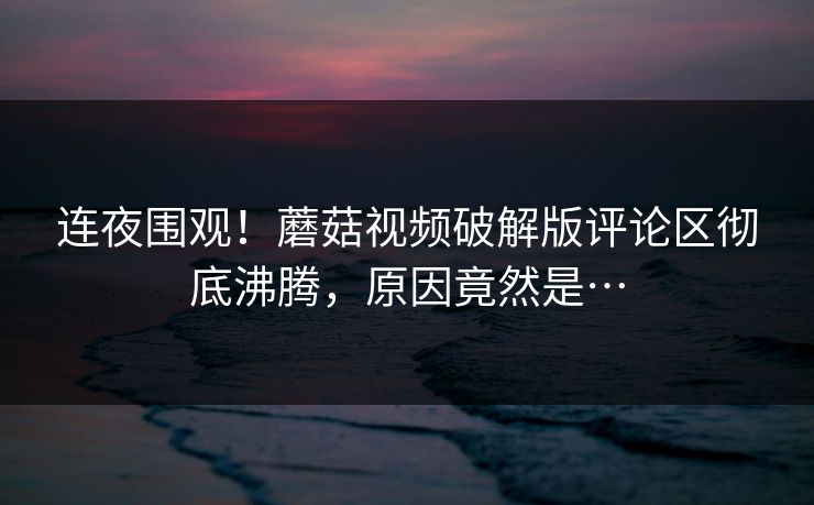 连夜围观！蘑菇视频破解版评论区彻底沸腾，原因竟然是…