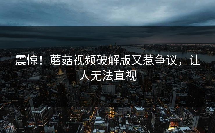 震惊！蘑菇视频破解版又惹争议，让人无法直视