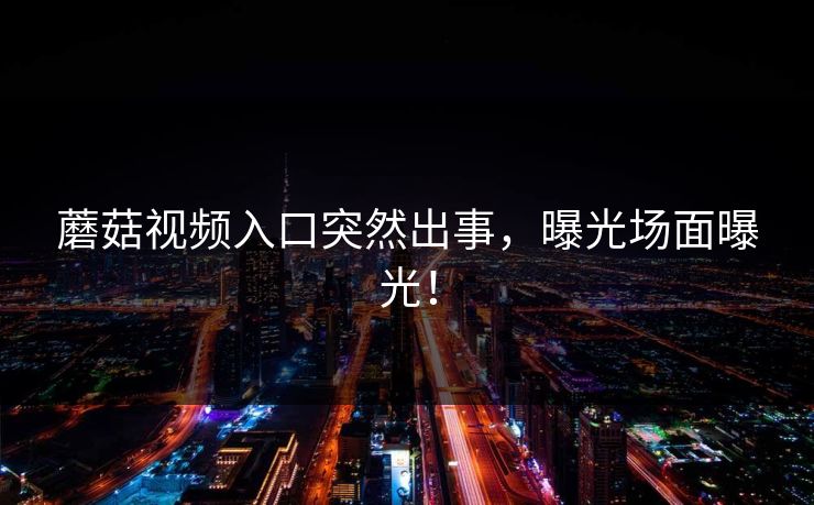 蘑菇视频入口突然出事，曝光场面曝光！