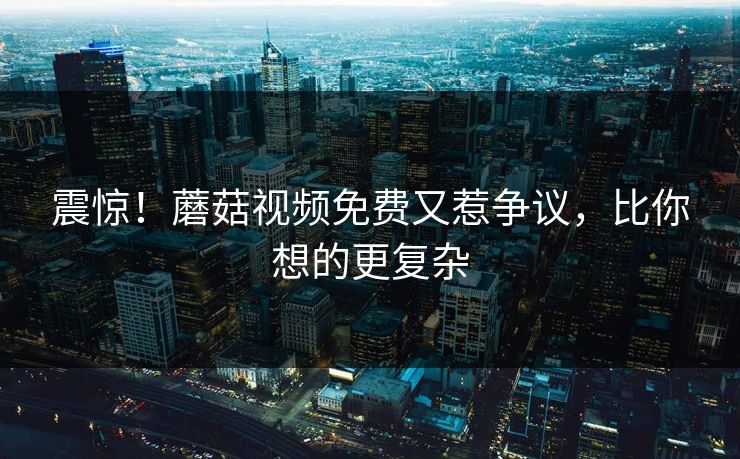 震惊！蘑菇视频免费又惹争议，比你想的更复杂