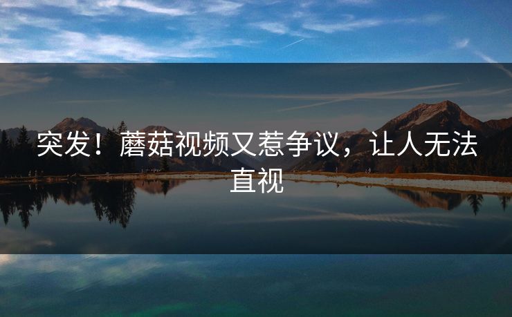 突发！蘑菇视频又惹争议，让人无法直视