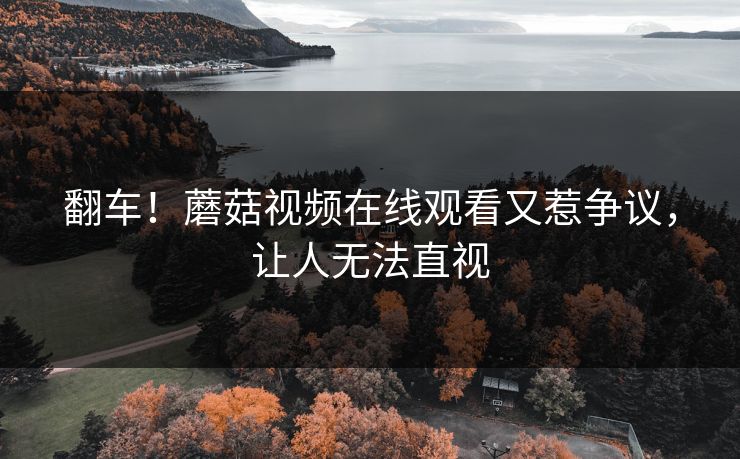 翻车！蘑菇视频在线观看又惹争议，让人无法直视