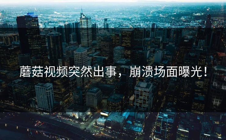 蘑菇视频突然出事，崩溃场面曝光！