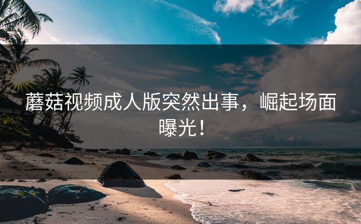 蘑菇视频成人版突然出事，崛起场面曝光！