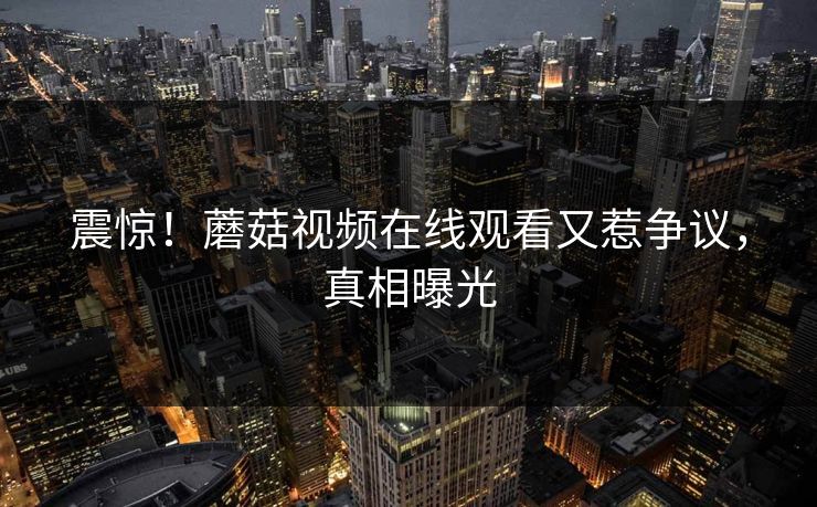 震惊！蘑菇视频在线观看又惹争议，真相曝光