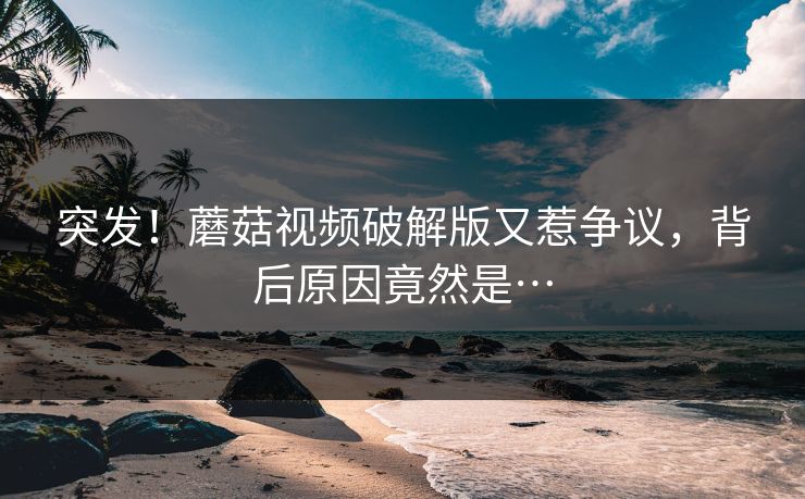 突发！蘑菇视频破解版又惹争议，背后原因竟然是…