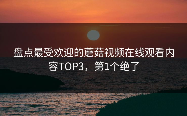 盘点最受欢迎的蘑菇视频在线观看内容TOP3，第1个绝了