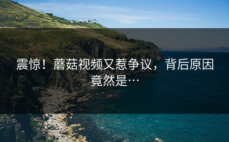 震惊！蘑菇视频又惹争议，背后原因竟然是…