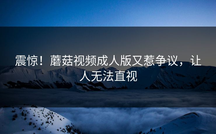 震惊！蘑菇视频成人版又惹争议，让人无法直视