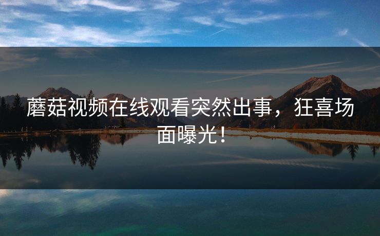 蘑菇视频在线观看突然出事，狂喜场面曝光！