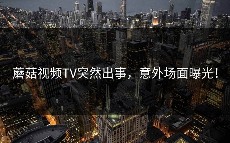 蘑菇视频TV突然出事，意外场面曝光！
