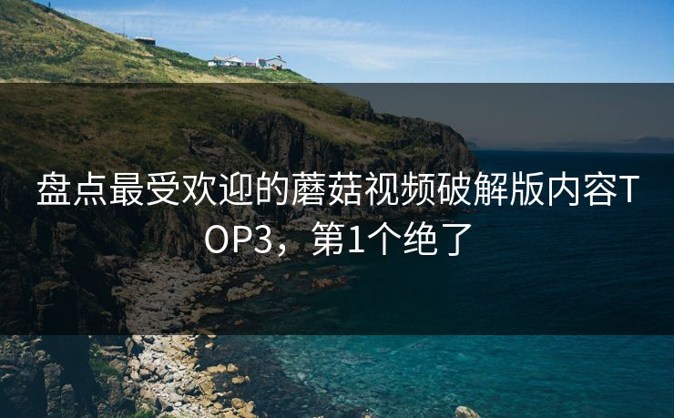 盘点最受欢迎的蘑菇视频破解版内容TOP3，第1个绝了